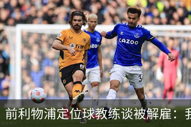 前利物浦定位球教练谈被解雇：我不后悔；没和斯洛特闹翻